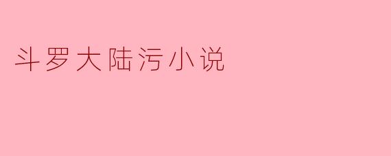 斗罗大陆污小说的探讨与反思
