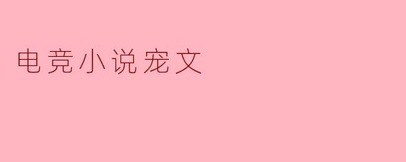 电竞小说中的宠文通常包含哪些元素,使其特别受欢迎?