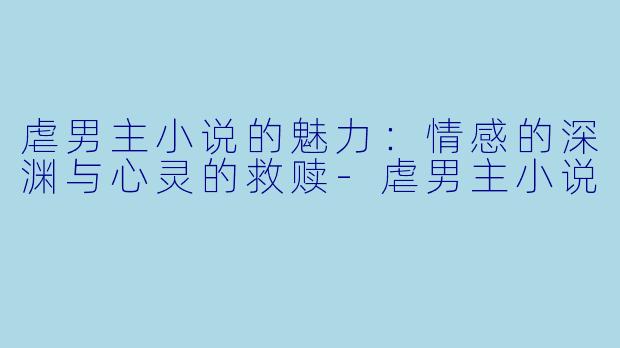 虐男主小说的魅力：情感的深渊与心灵的救赎-虐男主小说