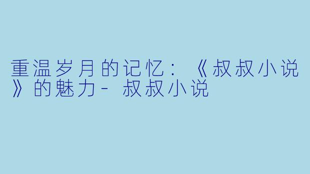 重温岁月的记忆：《叔叔小说》的魅力-叔叔小说