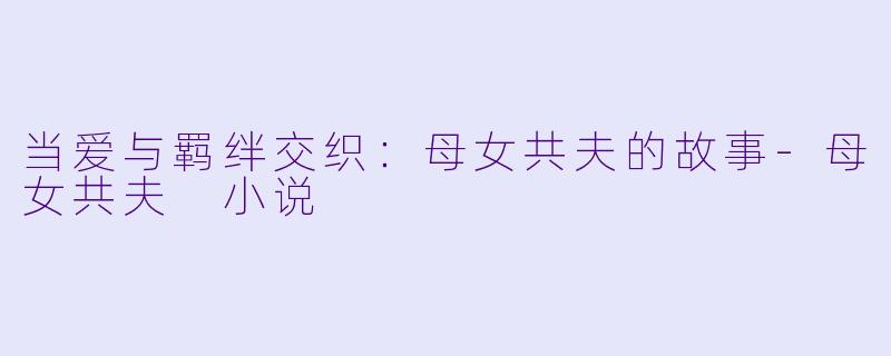 当爱与羁绊交织：母女共夫的故事-母女共夫 小说