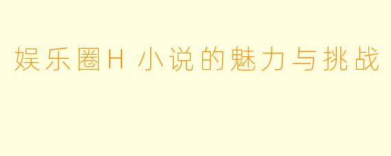 娱乐圈H小说的魅力与挑战