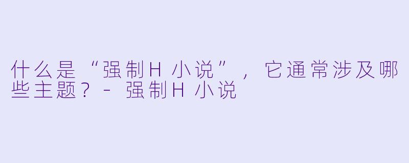 什么是“强制H小说”,它通常涉及哪些主题?