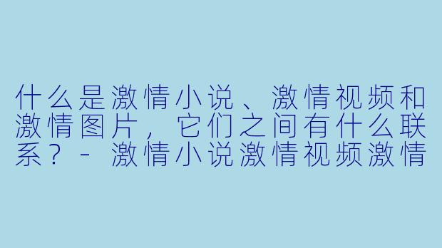 什么是激情小说、激情视频和激情图片,它们之间有什么联系?