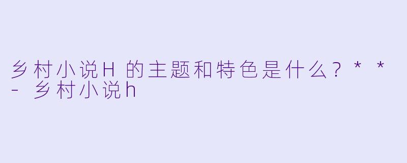 乡村小说H的主题和特色是什么?**