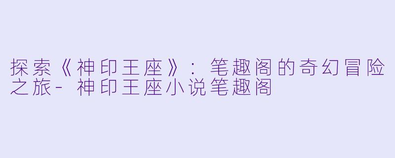 探索《神印王座》：笔趣阁的奇幻冒险之旅-神印王座小说笔趣阁