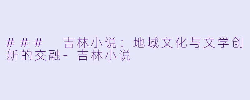 ### 吉林小说：地域文化与文学创新的交融-吉林小说