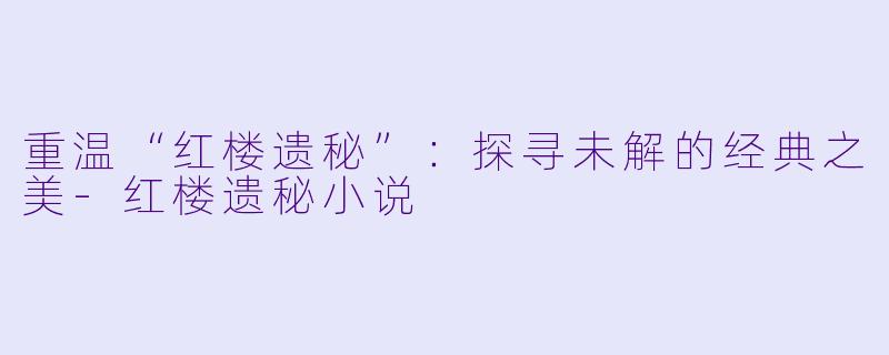 重温“红楼遗秘”:探寻未解的经典之美