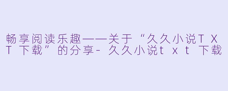 畅享阅读乐趣——关于“久久小说TXT下载”的分享-久久小说txt下载