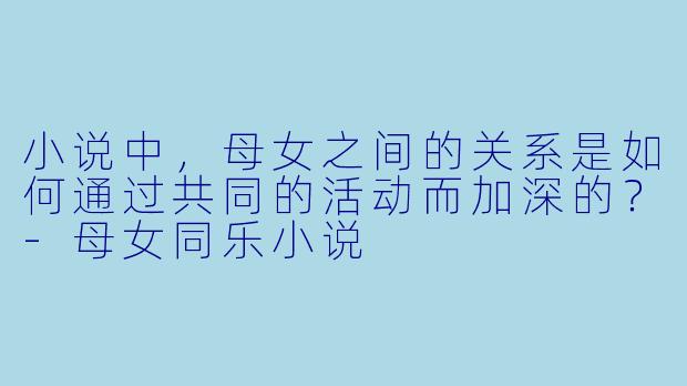 小说中,母女之间的关系是如何通过共同的活动而加深的?