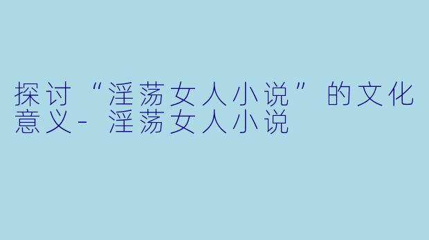 探讨“淫荡女人小说”的文化意义-淫荡女人小说