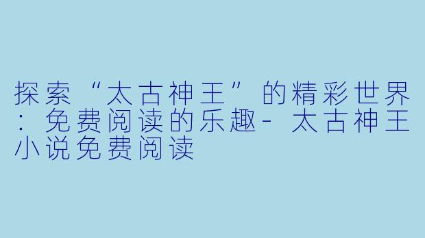 探索“太古神王”的精彩世界：免费阅读的乐趣-太古神王小说免费阅读