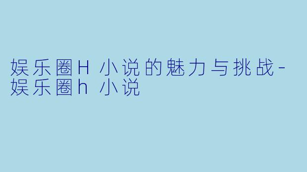 娱乐圈H小说的魅力与挑战