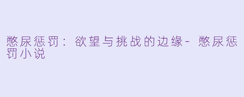 憋尿惩罚：欲望与挑战的边缘-憋尿惩罚小说