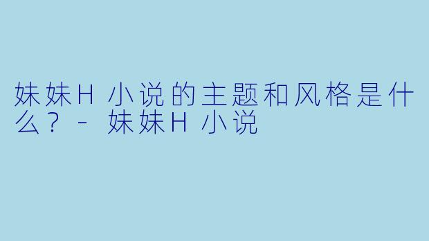 妹妹H小说的主题和风格是什么？-妹妹H小说