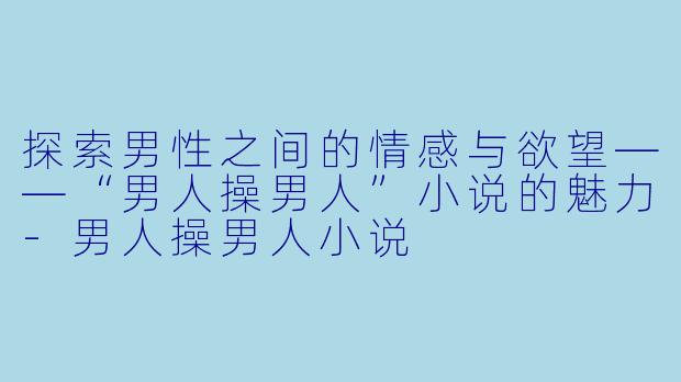 探索男性之间的情感与欲望——“男人操男人”小说的魅力-男人操男人小说