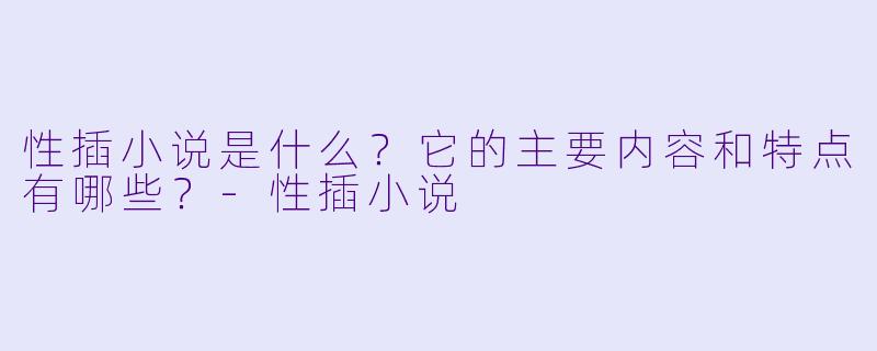 性插小说是什么?它的主要内容和特点有哪些?