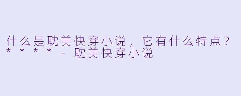 什么是耽美快穿小说，它有什么特点？****-耽美快穿小说