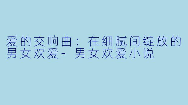 爱的交响曲：在细腻间绽放的男女欢爱-男女欢爱小说