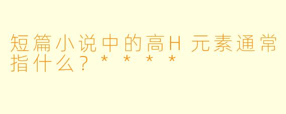 短篇小说中的高H元素通常指什么?****