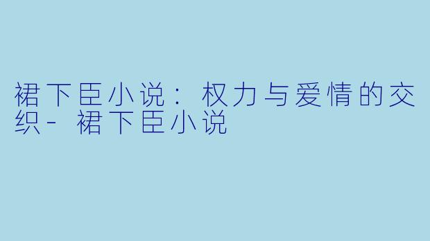 裙下臣小说：权力与爱情的交织-裙下臣小说