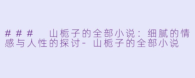 ### 山栀子的全部小说：细腻的情感与人性的探讨-山栀子的全部小说