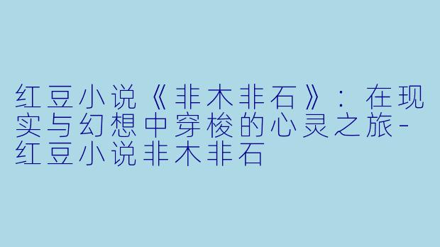 红豆小说《非木非石》：在现实与幻想中穿梭的心灵之旅-红豆小说非木非石