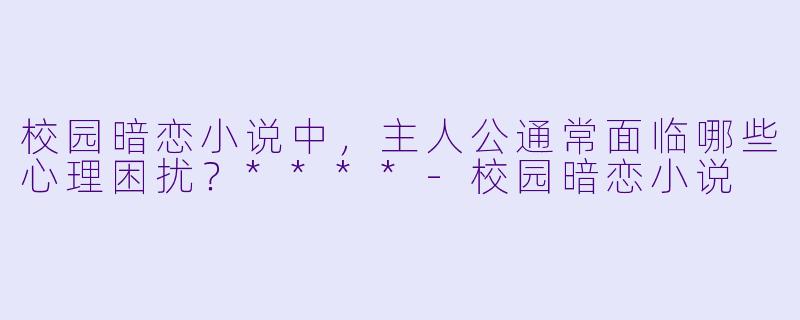 校园暗恋小说中,主人公通常面临哪些心理困扰?****