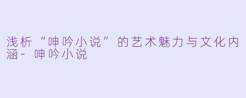 浅析“呻吟小说”的艺术魅力与文化内涵-呻吟小说