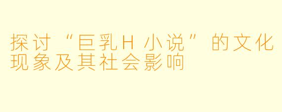 探讨“巨乳H小说”的文化现象及其社会影响