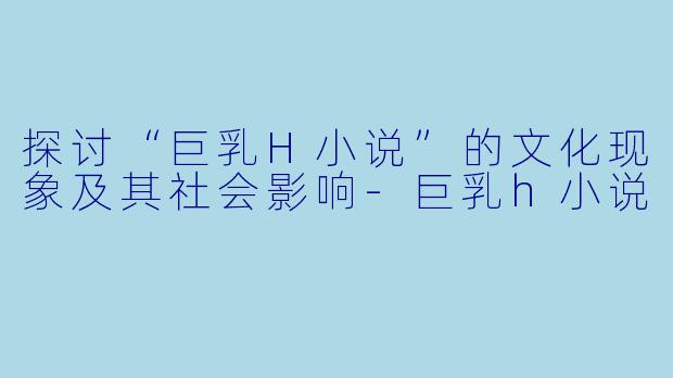 探讨“巨乳H小说”的文化现象及其社会影响-巨乳h小说