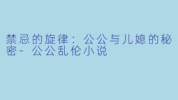 禁忌的旋律：公公与儿媳的秘密-公公乱伦小说