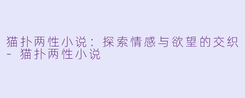 猫扑两性小说：探索情感与欲望的交织-猫扑两性小说