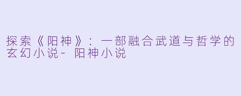 探索《阳神》：一部融合武道与哲学的玄幻小说-阳神小说