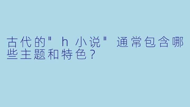 古代的"h小说"通常包含哪些主题和特色?