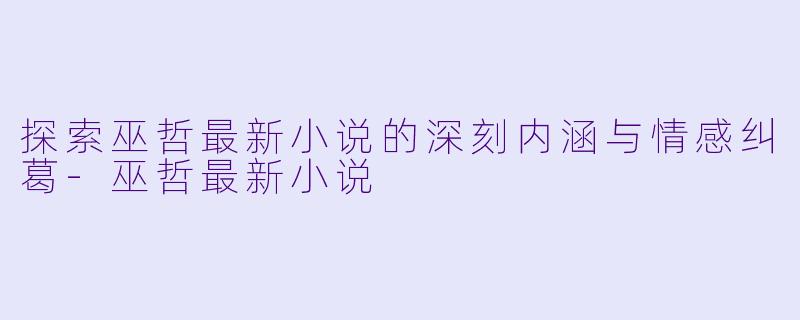 探索巫哲最新小说的深刻内涵与情感纠葛-巫哲最新小说