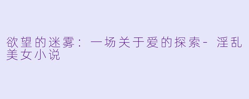 欲望的迷雾：一场关于爱的探索-淫乱美女小说
