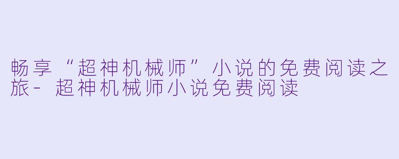 畅享“超神机械师”小说的免费阅读之旅-超神机械师小说免费阅读