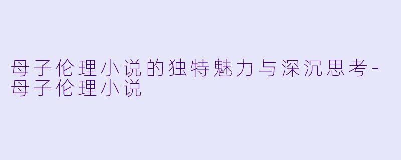 母子伦理小说的独特魅力与深沉思考-母子伦理小说