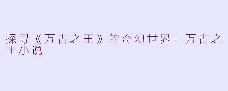 探寻《万古之王》的奇幻世界-万古之王小说