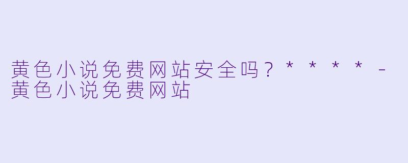 黄色小说免费网站安全吗？****-黄色小说免费网站