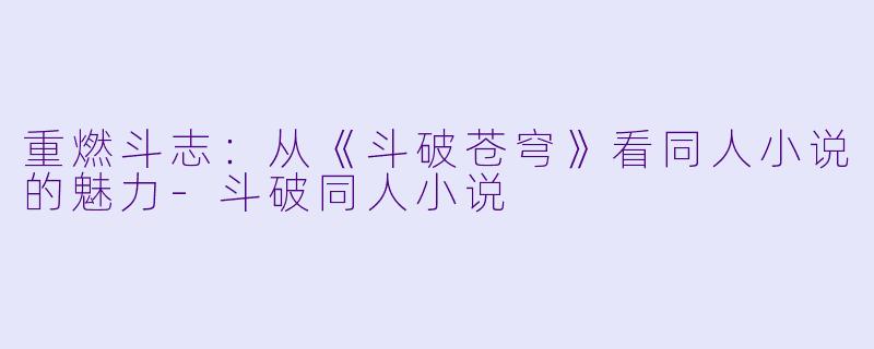 重燃斗志：从《斗破苍穹》看同人小说的魅力-斗破同人小说