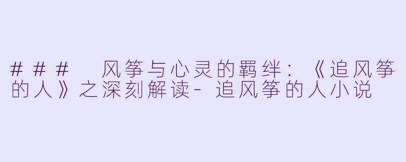 ### 风筝与心灵的羁绊：《追风筝的人》之深刻解读-追风筝的人小说