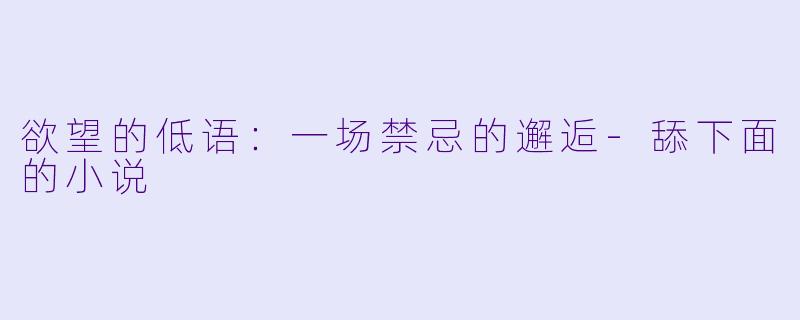 欲望的低语：一场禁忌的邂逅-舔下面的小说