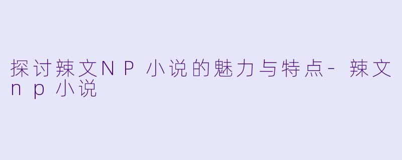 探讨辣文NP小说的魅力与特点-辣文np小说