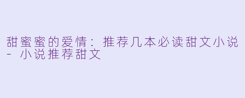 甜蜜蜜的爱情：推荐几本必读甜文小说-小说推荐甜文