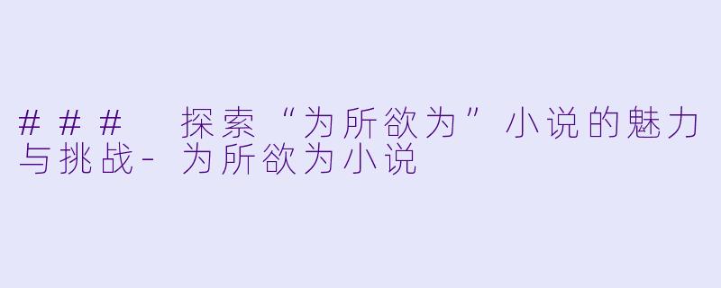 ### 探索“为所欲为”小说的魅力与挑战-为所欲为小说