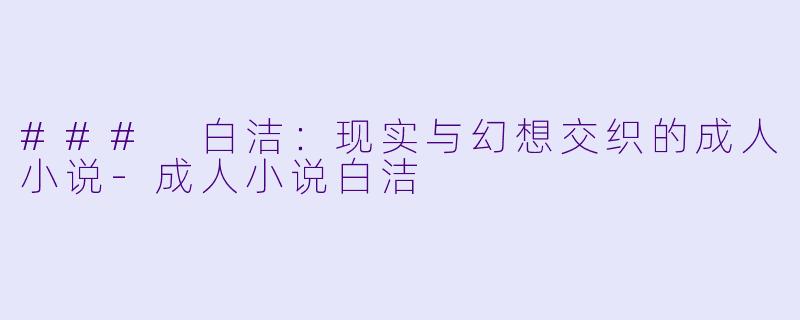 ### 白洁：现实与幻想交织的成人小说-成人小说白洁