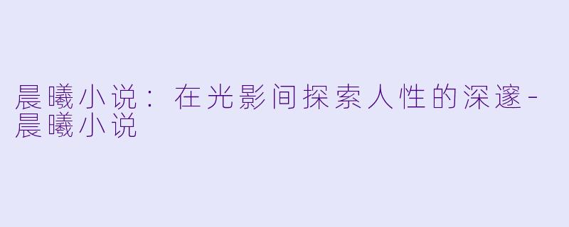 晨曦小说：在光影间探索人性的深邃-晨曦小说
