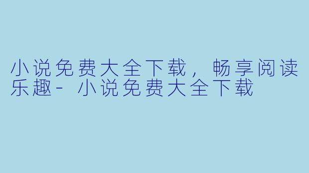 小说免费大全下载，畅享阅读乐趣-小说免费大全下载